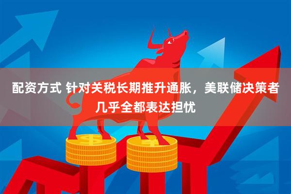 配资方式 针对关税长期推升通胀，美联储决策者几乎全都表达担忧