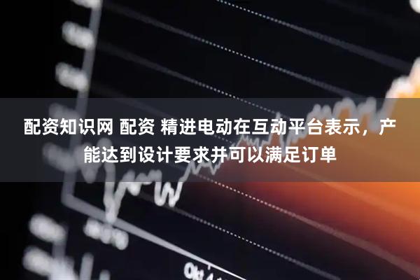 配资知识网 配资 精进电动在互动平台表示，产能达到设计要求并可以满足订单