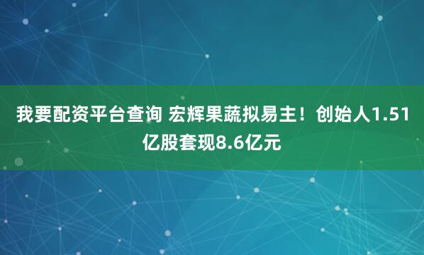 我要配资平台查询 宏辉果蔬拟易主！创始人1.51亿股套现8.6亿元