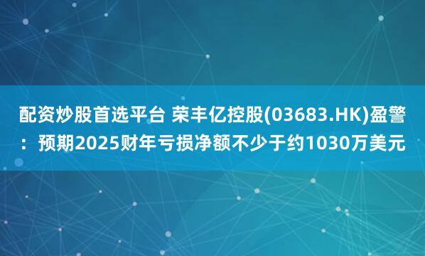 配资炒股首选平台 荣丰亿控股(03683.HK)盈警：预期2025财年亏损净额不少于约1030万美元