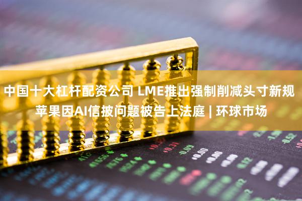 中国十大杠杆配资公司 LME推出强制削减头寸新规 苹果因AI信披问题被告上法庭 | 环球市场