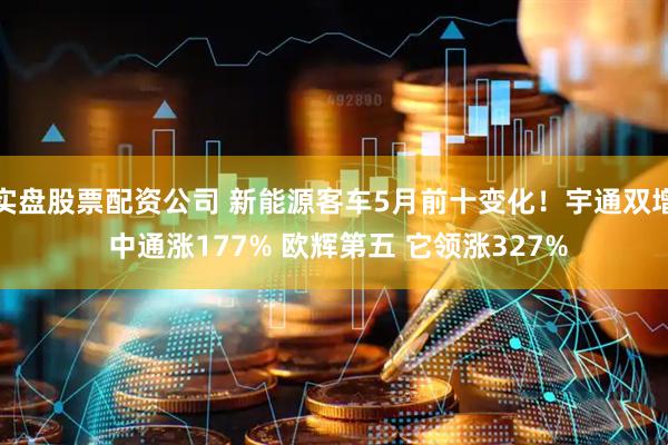 实盘股票配资公司 新能源客车5月前十变化！宇通双增 中通涨177% 欧辉第五 它领涨327%