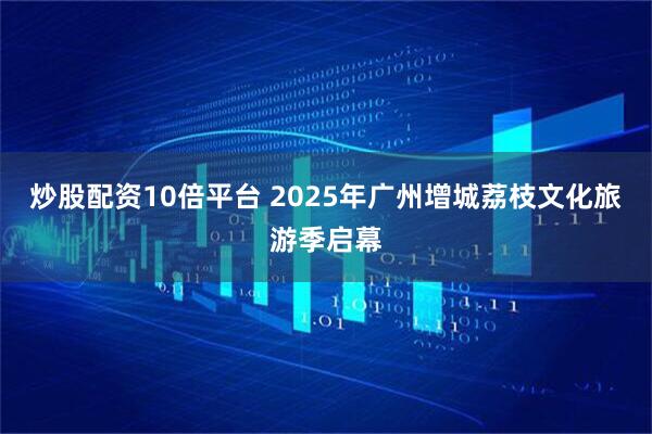 炒股配资10倍平台 2025年广州增城荔枝文化旅游季启幕