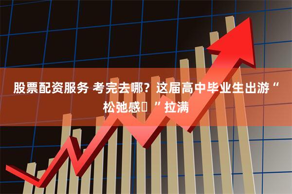 股票配资服务 考完去哪？这届高中毕业生出游“松弛感‌”拉满