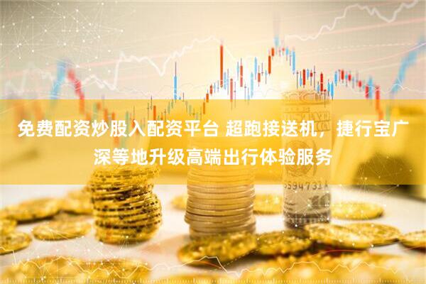 免费配资炒股入配资平台 超跑接送机，捷行宝广深等地升级高端出行体验服务
