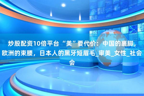 炒股配资10倍平台 “美”要代价：中国的裹脚，欧洲的束腰，日本人的黑牙短眉毛_审美_女性_社会