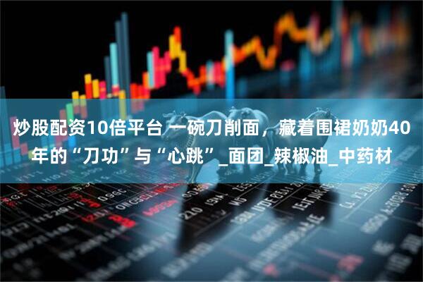 炒股配资10倍平台 一碗刀削面，藏着围裙奶奶40年的“刀功”与“心跳”_面团_辣椒油_中药材