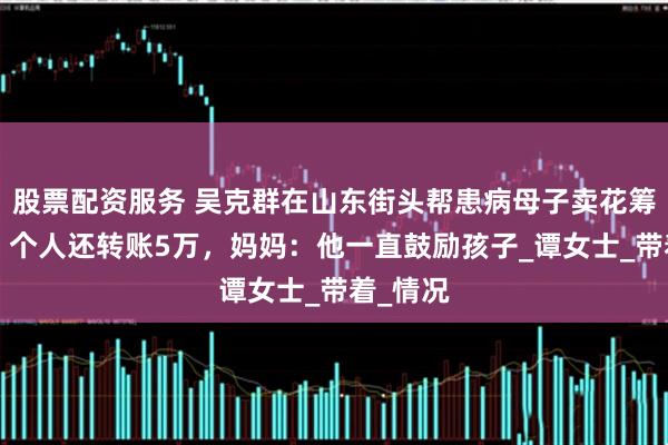 股票配资服务 吴克群在山东街头帮患病母子卖花筹款6千，个人还转账5万，妈妈：他一直鼓励孩子_谭女士_带着_情况