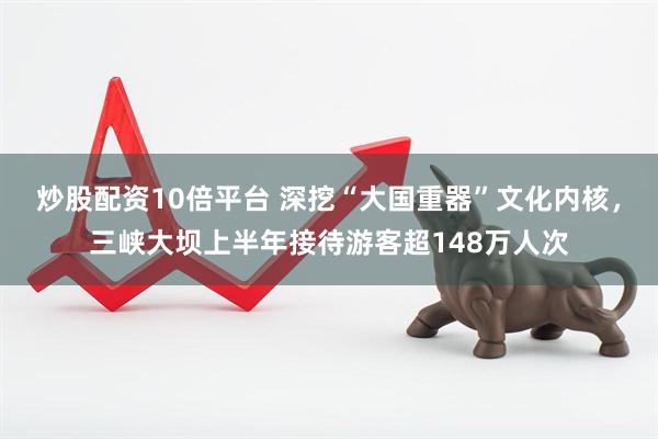 炒股配资10倍平台 深挖“大国重器”文化内核，三峡大坝上半年接待游客超148万人次