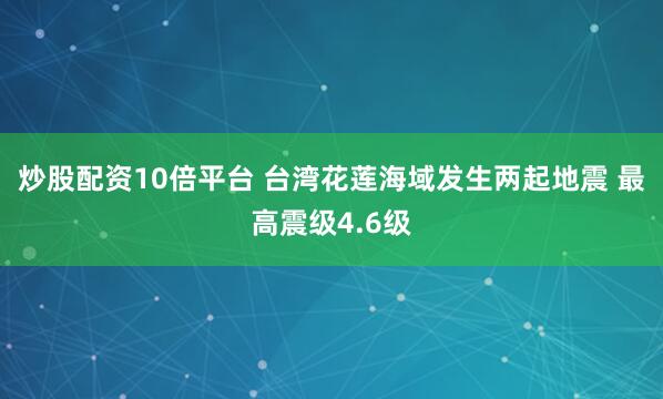 炒股配资10倍平台 台湾花莲海域发生两起地震 最高震级4.6级