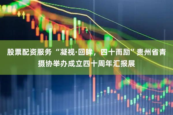 股票配资服务 “凝视·回眸，四十而励”贵州省青摄协举办成立四十周年汇报展