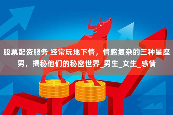 股票配资服务 经常玩地下情，情感复杂的三种星座男，揭秘他们的秘密世界_男生_女生_感情