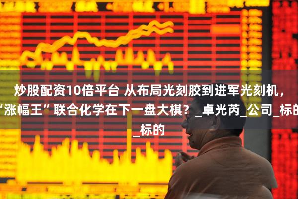 炒股配资10倍平台 从布局光刻胶到进军光刻机，“涨幅王”联合化学在下一盘大棋？_卓光芮_公司_标的
