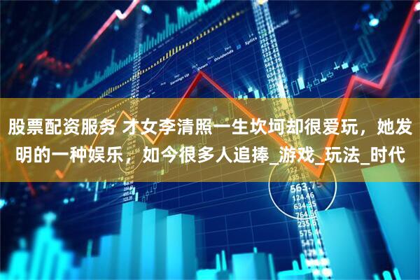 股票配资服务 才女李清照一生坎坷却很爱玩，她发明的一种娱乐，如今很多人追捧_游戏_玩法_时代