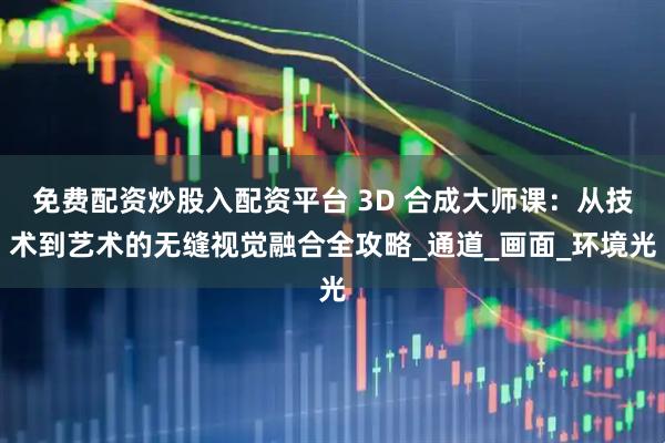 免费配资炒股入配资平台 3D 合成大师课：从技术到艺术的无缝视觉融合全攻略_通道_画面_环境光