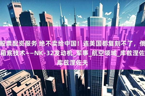 股票配资服务 绝不卖给中国！连美国都复刻不了，俄压箱底技术——NK-32发动机_军事_航空领域_库兹涅佐夫