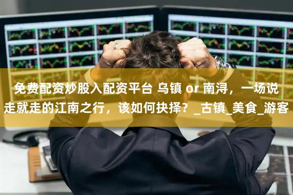 免费配资炒股入配资平台 乌镇 or 南浔，一场说走就走的江南之行，该如何抉择？_古镇_美食_游客