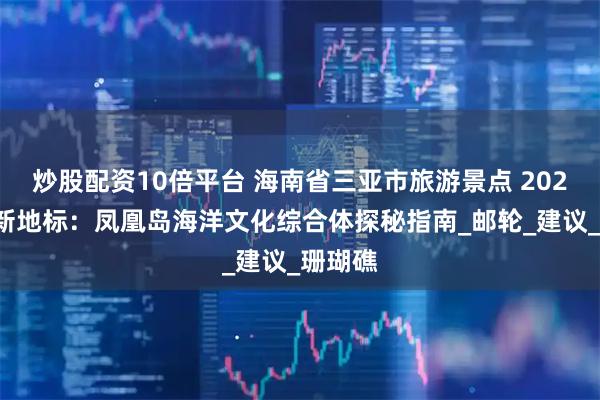 炒股配资10倍平台 海南省三亚市旅游景点 2025三亚新地标：凤凰岛海洋文化综合体探秘指南_邮轮_建议_珊瑚礁