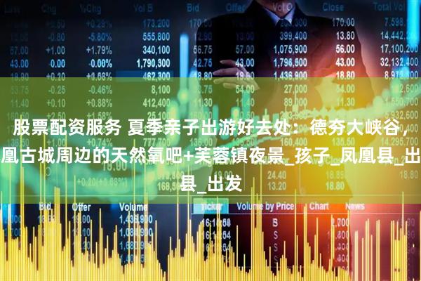 股票配资服务 夏季亲子出游好去处：德夯大峡谷，凤凰古城周边的天然氧吧+芙蓉镇夜景_孩子_凤凰县_出发