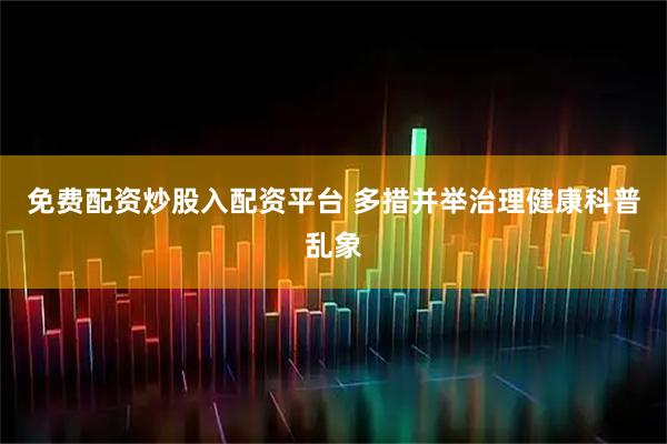 免费配资炒股入配资平台 多措并举治理健康科普乱象