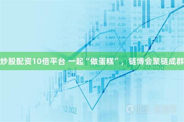 炒股配资10倍平台 一起“做蛋糕”，链博会聚链成群