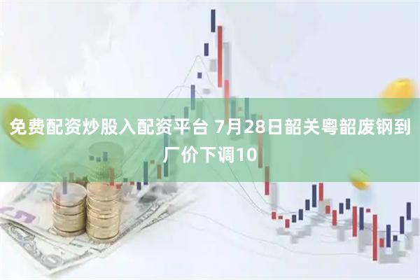 免费配资炒股入配资平台 7月28日韶关粤韶废钢到厂价下调10