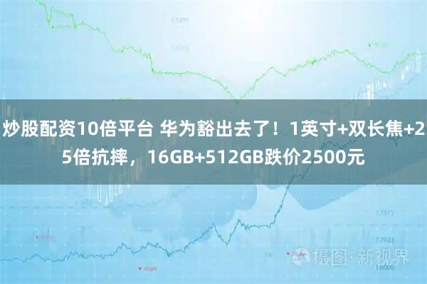 炒股配资10倍平台 华为豁出去了！1英寸+双长焦+25倍抗摔，16GB+512GB跌价2500元