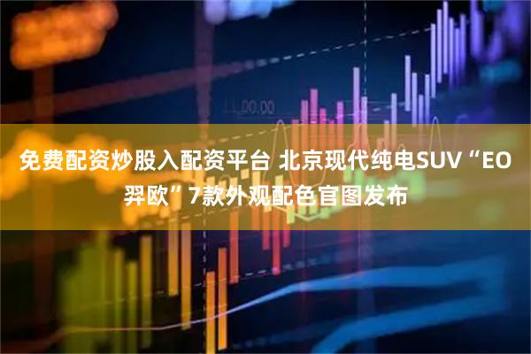 免费配资炒股入配资平台 北京现代纯电SUV“EO羿欧”7款外观配色官图发布