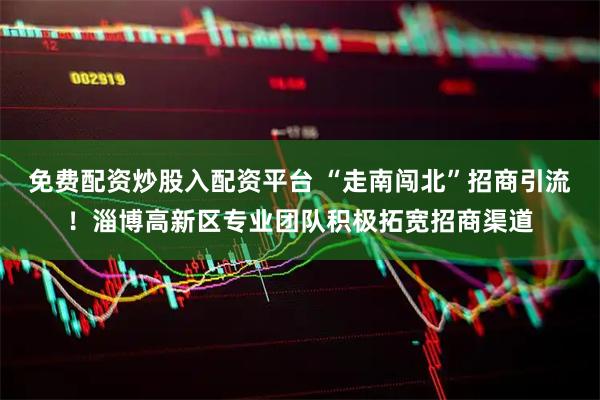 免费配资炒股入配资平台 “走南闯北”招商引流!淄博高新区专业团队积极拓宽招商渠道